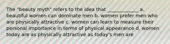 The "beauty myth" refers to the idea that _____________ a. beautiful women can dominate men b. women prefer men who are physically attractive c. women can learn to measure their personal importance in terms of physical appearance d. women today are as physically attractive as today's men are