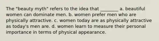 The "beauty myth" refers to the idea that ________ a. beautiful women can dominate men. b. women prefer men who are physically attractive. c. women today are as physically attractive as today's men are. d. women learn to measure their personal importance in terms of physical appearance.