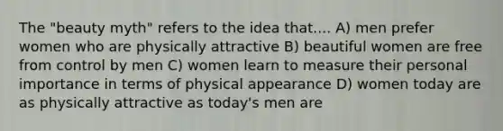 The "beauty myth" refers to the idea that.... A) men prefer women who are physically attractive B) beautiful women are free from control by men C) women learn to measure their personal importance in terms of physical appearance D) women today are as physically attractive as today's men are