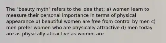 The "beauty myth" refers to the idea that: a) women learn to measure their personal importance in terms of physical appearance b) beautiful women are free from control by men c) men prefer women who are physically attractive d) men today are as physically attractive as women are