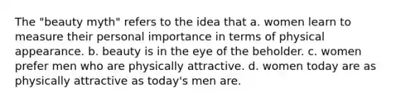 The "beauty myth" refers to the idea that a. women learn to measure their personal importance in terms of physical appearance. b. beauty is in the eye of the beholder. c. women prefer men who are physically attractive. d. women today are as physically attractive as today's men are.