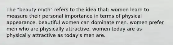 The "beauty myth" refers to the idea that: women learn to measure their personal importance in terms of physical appearance. beautiful women can dominate men. women prefer men who are physically attractive. women today are as physically attractive as today's men are.