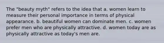 The "beauty myth" refers to the idea that a. women learn to measure their personal importance in terms of physical appearance. b. beautiful women can dominate men. c. women prefer men who are physically attractive. d. women today are as physically attractive as today's men are.