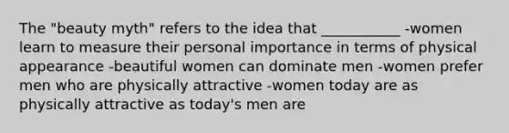 The "beauty myth" refers to the idea that ___________ -women learn to measure their personal importance in terms of physical appearance -beautiful women can dominate men -women prefer men who are physically attractive -women today are as physically attractive as today's men are