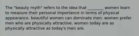 The "beauty myth" refers to the idea that ________ women learn to measure their personal importance in terms of physical appearance. beautiful women can dominate men. women prefer men who are physically attractive. women today are as physically attractive as today's men are.