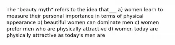 The "beauty myth" refers to the idea that___ a) women learn to measure their personal importance in terms of physical appearance b) beautiful women can dominate men c) women prefer men who are physically attractive d) women today are physically attractive as today's men are