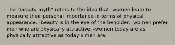 The "beauty myth" refers to the idea that -women learn to measure their personal importance in terms of physical appearance. -beauty is in the eye of the beholder. -women prefer men who are physically attractive. -women today are as physically attractive as today's men are.