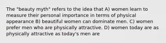 The "beauty myth" refers to the idea that A) women learn to measure their personal importance in terms of physical appearance B) beautiful women can dominate men. C) women prefer men who are physically attractive. D) women today are as physically attractive as today's men are