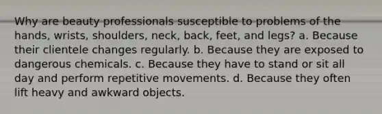 Why are beauty professionals susceptible to problems of the hands, wrists, shoulders, neck, back, feet, and legs? a. Because their clientele changes regularly. b. Because they are exposed to dangerous chemicals. c. Because they have to stand or sit all day and perform repetitive movements. d. Because they often lift heavy and awkward objects.