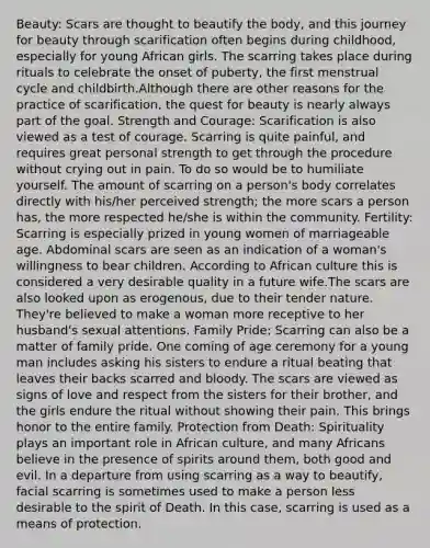 Beauty: Scars are thought to beautify the body, and this journey for beauty through scarification often begins during childhood, especially for young African girls. The scarring takes place during rituals to celebrate the onset of puberty, the first menstrual cycle and childbirth.Although there are other reasons for the practice of scarification, the quest for beauty is nearly always part of the goal. Strength and Courage: Scarification is also viewed as a test of courage. Scarring is quite painful, and requires great personal strength to get through the procedure without crying out in pain. To do so would be to humiliate yourself. The amount of scarring on a person's body correlates directly with his/her perceived strength; the more scars a person has, the more respected he/she is within the community. Fertility: Scarring is especially prized in young women of marriageable age. Abdominal scars are seen as an indication of a woman's willingness to bear children. According to African culture this is considered a very desirable quality in a future wife.The scars are also looked upon as erogenous, due to their tender nature. They're believed to make a woman more receptive to her husband's sexual attentions. Family Pride: Scarring can also be a matter of family pride. One coming of age ceremony for a young man includes asking his sisters to endure a ritual beating that leaves their backs scarred and bloody. The scars are viewed as signs of love and respect from the sisters for their brother, and the girls endure the ritual without showing their pain. This brings honor to the entire family. Protection from Death: Spirituality plays an important role in African culture, and many Africans believe in the presence of spirits around them, both good and evil. In a departure from using scarring as a way to beautify, facial scarring is sometimes used to make a person less desirable to the spirit of Death. In this case, scarring is used as a means of protection.