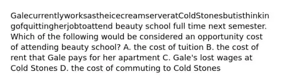 GalecurrentlyworksastheicecreamserveratColdStonesbutisthinkingofquittingherjobtoattend beauty school full time next semester. Which of the following would be considered an opportunity cost of attending beauty school? A. the cost of tuition B. the cost of rent that Gale pays for her apartment C. Gale's lost wages at Cold Stones D. the cost of commuting to Cold Stones