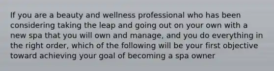 If you are a beauty and wellness professional who has been considering taking the leap and going out on your own with a new spa that you will own and manage, and you do everything in the right order, which of the following will be your first objective toward achieving your goal of becoming a spa owner