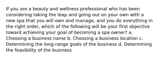 If you are a beauty and wellness professional who has been considering taking the leap and going out on your own with a new spa that you will own and manage, and you do everything in the right order, which of the following will be your first objective toward achieving your goal of becoming a spa owner? a. Choosing a business name b. Choosing a business location c. Determining the long-range goals of the business d. Determining the feasibility of the business