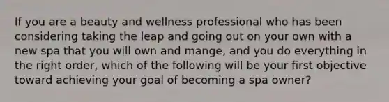 If you are a beauty and wellness professional who has been considering taking the leap and going out on your own with a new spa that you will own and mange, and you do everything in the right order, which of the following will be your first objective toward achieving your goal of becoming a spa owner?