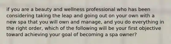 if you are a beauty and wellness professional who has been considering taking the leap and going out on your own with a new spa that you will own and manage, and you do everything in the right order, which of the following will be your first objective toward achieving your goal of becoming a spa owner?