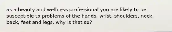 as a beauty and wellness professional you are likely to be susceptible to problems of the hands, wrist, shoulders, neck, back, feet and legs. why is that so?