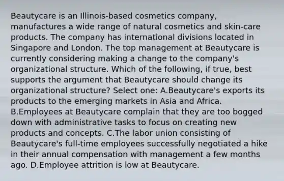 Beautycare is an Illinois-based cosmetics company, manufactures a wide range of natural cosmetics and skin-care products. The company has international divisions located in Singapore and London. The top management at Beautycare is currently considering making a change to the company's organizational structure. Which of the following, if true, best supports the argument that Beautycare should change its organizational structure? Select one: A.Beautycare's exports its products to the emerging markets in Asia and Africa. B.Employees at Beautycare complain that they are too bogged down with administrative tasks to focus on creating new products and concepts. C.The labor union consisting of Beautycare's full-time employees successfully negotiated a hike in their annual compensation with management a few months ago. D.Employee attrition is low at Beautycare.