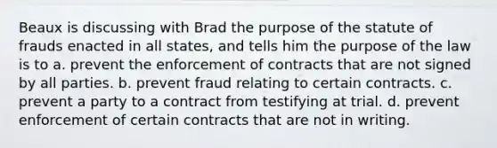 Beaux is discussing with Brad the purpose of the statute of frauds enacted in all states, and tells him the purpose of the law is to a. prevent the enforcement of contracts that are not signed by all parties. b. prevent fraud relating to certain contracts. c. prevent a party to a contract from testifying at trial. d. prevent enforcement of certain contracts that are not in writing.