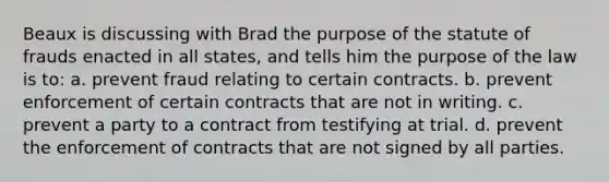 Beaux is discussing with Brad the purpose of the statute of frauds enacted in all states, and tells him the purpose of the law is to: a. prevent fraud relating to certain contracts. b. prevent enforcement of certain contracts that are not in writing. c. prevent a party to a contract from testifying at trial. d. prevent the enforcement of contracts that are not signed by all parties.