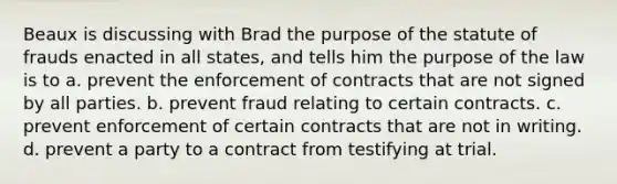 Beaux is discussing with Brad the purpose of the statute of frauds enacted in all states, and tells him the purpose of the law is to a. prevent the enforcement of contracts that are not signed by all parties. b. prevent fraud relating to certain contracts. c. prevent enforcement of certain contracts that are not in writing. d. prevent a party to a contract from testifying at trial.