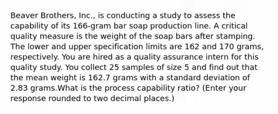 Beaver Brothers, Inc., is conducting a study to assess the capability of its 166-gram bar soap production line. A critical quality measure is the weight of the soap bars after stamping. The lower and upper specification limits are 162 and 170 grams, respectively. You are hired as a quality assurance intern for this quality study. You collect 25 samples of size 5 and find out that the mean weight is 162.7 grams with a standard deviation of 2.83 grams.What is the process capability ratio? (Enter your response rounded to two decimal places.)