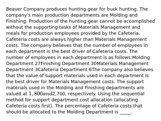 Beaver Company produces hunting gear for buck hunting. The company's main production departments are Molding and Finishing. Production of the hunting gear cannot be accomplished without the supporting tasks of Materials Management and meals for production employees provided by the Cafeteria. Cafeteria costs are always higher than Materials Management costs. The company believes that the number of employees in each department is the best driver of Cafeteria costs. The number of employees in each department is as follows:Molding Department 27Finishing Department 30Materials Management Department 3Cafeteria Department 6The company also believes that the value of support materials used in each department is the best driver for Materials Management costs. The support materials used in the Molding and Finishing departments are valued at 1,800 and2,700, respectively. Using the sequential method for support department cost allocation (allocating Cafeteria costs first). The percentage of Cafeteria costs that should be allocated to the Molding Department is _____.