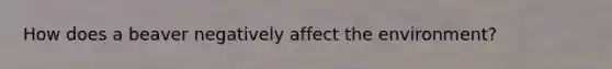 How does a beaver negatively affect the environment?