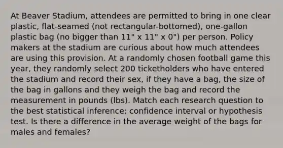 At Beaver Stadium, attendees are permitted to bring in one clear plastic, flat-seamed (not rectangular-bottomed), one-gallon plastic bag (no bigger than 11" x 11" x 0") per person. Policy makers at the stadium are curious about how much attendees are using this provision. At a randomly chosen football game this year, they randomly select 200 ticketholders who have entered the stadium and record their sex, if they have a bag, the size of the bag in gallons and they weigh the bag and record the measurement in pounds (lbs). Match each research question to the best statistical inference: confidence interval or hypothesis test. Is there a difference in the average weight of the bags for males and females?