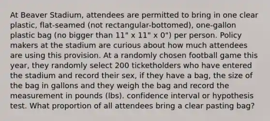 At Beaver Stadium, attendees are permitted to bring in one clear plastic, flat-seamed (not rectangular-bottomed), one-gallon plastic bag (no bigger than 11" x 11" x 0") per person. Policy makers at the stadium are curious about how much attendees are using this provision. At a randomly chosen football game this year, they randomly select 200 ticketholders who have entered the stadium and record their sex, if they have a bag, the size of the bag in gallons and they weigh the bag and record the measurement in pounds (lbs). confidence interval or hypothesis test. What proportion of all attendees bring a clear pasting bag?