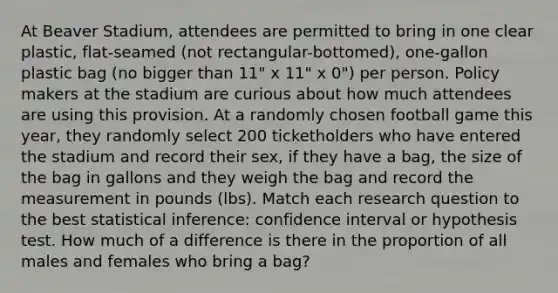 At Beaver Stadium, attendees are permitted to bring in one clear plastic, flat-seamed (not rectangular-bottomed), one-gallon plastic bag (no bigger than 11" x 11" x 0") per person. Policy makers at the stadium are curious about how much attendees are using this provision. At a randomly chosen football game this year, they randomly select 200 ticketholders who have entered the stadium and record their sex, if they have a bag, the size of the bag in gallons and they weigh the bag and record the measurement in pounds (lbs). Match each research question to the best statistical inference: confidence interval or hypothesis test. How much of a difference is there in the proportion of all males and females who bring a bag?