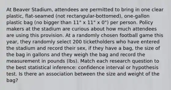 At Beaver Stadium, attendees are permitted to bring in one clear plastic, flat-seamed (not rectangular-bottomed), one-gallon plastic bag (no bigger than 11" x 11" x 0") per person. Policy makers at the stadium are curious about how much attendees are using this provision. At a randomly chosen football game this year, they randomly select 200 ticketholders who have entered the stadium and record their sex, if they have a bag, the size of the bag in gallons and they weigh the bag and record the measurement in pounds (lbs). Match each research question to the best statistical inference: confidence interval or hypothesis test. Is there an association between the size and weight of the bag?