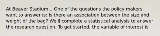 At Beaver Stadium... One of the questions the policy makers want to answer is: Is there an association between the size and weight of the bag? We'll complete a statistical analysis to answer the research question. To get started, the variable of interest is