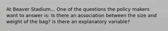 At Beaver Stadium... One of the questions the policy makers want to answer is: Is there an association between the size and weight of the bag? is there an explanatory variable?