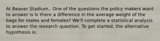 At Beaver Stadium.. One of the questions the policy makers want to answer is Is there a difference in the average weight of the bags for males and females? We'll complete a statistical analysis to answer the research question. To get started, the alternative hypothesis is: