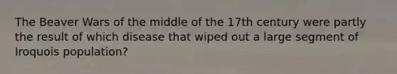 The Beaver Wars of the middle of the 17th century were partly the result of which disease that wiped out a large segment of Iroquois population?