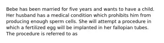 Bebe has been married for five years and wants to have a child. Her husband has a medical condition which prohibits him from producing enough sperm cells. She will attempt a procedure in which a fertilized egg will be implanted in her fallopian tubes. The procedure is referred to as