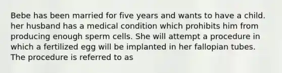 Bebe has been married for five years and wants to have a child. her husband has a medical condition which prohibits him from producing enough sperm cells. She will attempt a procedure in which a fertilized egg will be implanted in her fallopian tubes. The procedure is referred to as