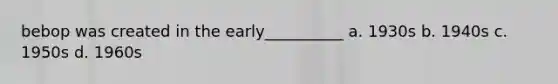 bebop was created in the early__________ a. 1930s b. 1940s c. 1950s d. 1960s