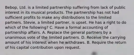 Bebop, Ltd. is a limited partnership suffering from lack of public interest in its musical products. The partnership has not had sufficient profits to make any distributions to the limited partners. Stevie, a limited partner, is upset. He has a right to do which of the following? C. Have a formal accounting of partnership affairs. A. Replace the general partners by a unanimous vote of the limited partners. D. Receive the carrying amount of his interest when he withdraws. B. Require the return of his capital contribution upon request.