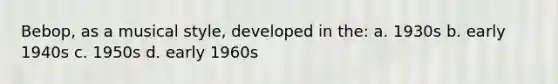 Bebop, as a musical style, developed in the: a. 1930s b. early 1940s c. 1950s d. early 1960s