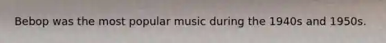 Bebop was the most popular music during the 1940s and 1950s.