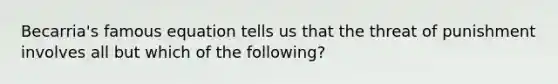 Becarria's famous equation tells us that the threat of punishment involves all but which of the following?