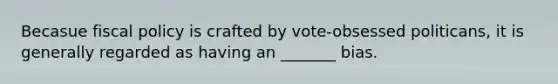 Becasue fiscal policy is crafted by vote-obsessed politicans, it is generally regarded as having an _______ bias.