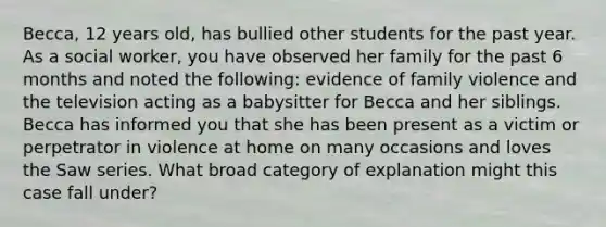 Becca, 12 years old, has bullied other students for the past year. As a social worker, you have observed her family for the past 6 months and noted the following: evidence of family violence and the television acting as a babysitter for Becca and her siblings. Becca has informed you that she has been present as a victim or perpetrator in violence at home on many occasions and loves the Saw series. What broad category of explanation might this case fall under?