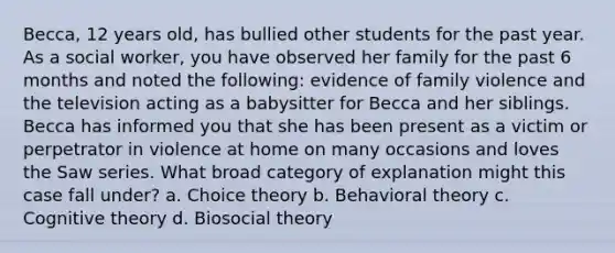 Becca, 12 years old, has bullied other students for the past year. As a social worker, you have observed her family for the past 6 months and noted the following: evidence of family violence and the television acting as a babysitter for Becca and her siblings. Becca has informed you that she has been present as a victim or perpetrator in violence at home on many occasions and loves the Saw series. What broad category of explanation might this case fall under? a. Choice theory b. <a href='https://www.questionai.com/knowledge/kHwZBrbTpO-behavioral-theory' class='anchor-knowledge'>behavioral theory</a> c. <a href='https://www.questionai.com/knowledge/koBaCbJhzp-cognitive-theory' class='anchor-knowledge'>cognitive theory</a> d. Biosocial theory