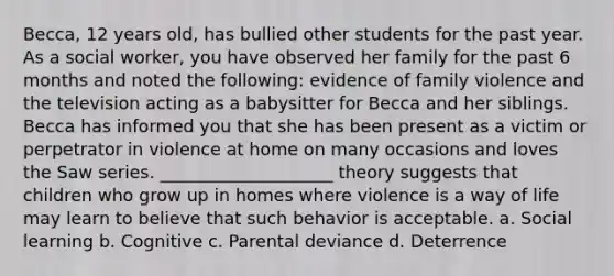 Becca, 12 years old, has bullied other students for the past year. As a social worker, you have observed her family for the past 6 months and noted the following: evidence of family violence and the television acting as a babysitter for Becca and her siblings. Becca has informed you that she has been present as a victim or perpetrator in violence at home on many occasions and loves the Saw series. ____________________ theory suggests that children who grow up in homes where violence is a way of life may learn to believe that such behavior is acceptable. a. Social learning b. Cognitive c. Parental deviance d. Deterrence