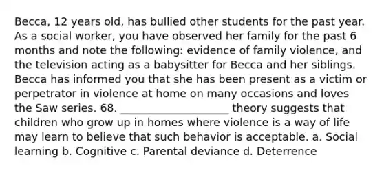 Becca, 12 years old, has bullied other students for the past year. As a social worker, you have observed her family for the past 6 months and note the following: evidence of family violence, and the television acting as a babysitter for Becca and her siblings. Becca has informed you that she has been present as a victim or perpetrator in violence at home on many occasions and loves the Saw series. 68. ____________________ theory suggests that children who grow up in homes where violence is a way of life may learn to believe that such behavior is acceptable. a. Social learning b. Cognitive c. Parental deviance d. Deterrence