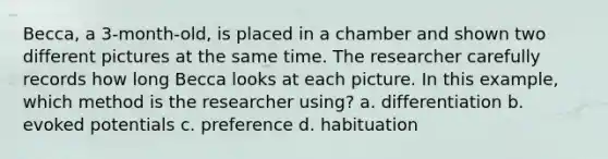 Becca, a 3-month-old, is placed in a chamber and shown two different pictures at the same time. The researcher carefully records how long Becca looks at each picture. In this example, which method is the researcher using? a. differentiation b. evoked potentials c. preference d. habituation