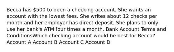 Becca has 500 to open a checking account. She wants an account with the lowest fees. She writes about 12 checks per month and her employer has direct deposit. She plans to only use her bank's ATM four times a month. Bank Account Terms and ConditionsWhich checking account would be best for Becca? Account A Account B Account C Account D