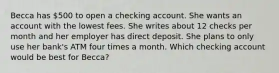 Becca has 500 to open a checking account. She wants an account with the lowest fees. She writes about 12 checks per month and her employer has direct deposit. She plans to only use her bank's ATM four times a month. Which checking account would be best for Becca?